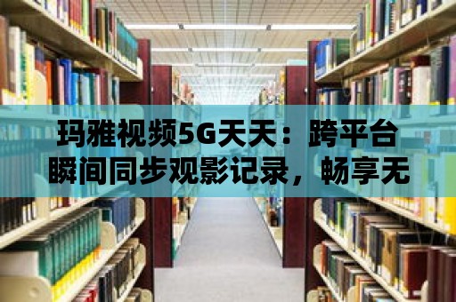 瑪雅視頻5G天天：跨平臺瞬間同步觀影記錄，暢享無縫續播