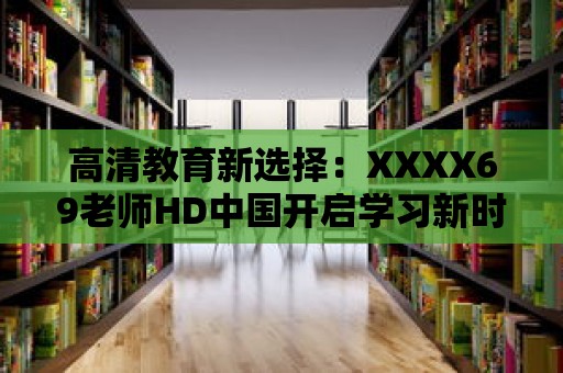 高清教育新選擇：XXXX69老師HD中國(guó)開(kāi)啟學(xué)習(xí)新時(shí)代