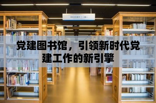 黨建圖書館，引領新時代黨建工作的新引擎