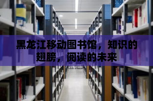 黑龍江移動圖書館，知識的翅膀，閱讀的未來