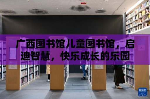 廣西圖書館兒童圖書館，啟迪智慧，快樂成長的樂園