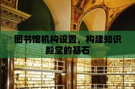 圖書館機構設置，構建知識殿堂的基石