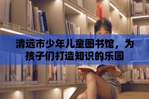 清遠市少年兒童圖書館，為孩子們打造知識的樂園