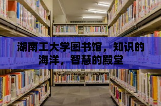 湖南工大學(xué)圖書館，知識的海洋，智慧的殿堂