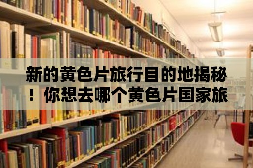 新的黃色片旅行目的地揭秘！你想去哪個黃色片國家旅行？