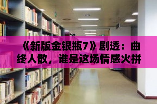 《新版金銀瓶7》劇透：曲終人散，誰是這場情感火拼的最終贏家？