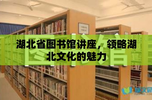 湖北省圖書館講座，領略湖北文化的魅力