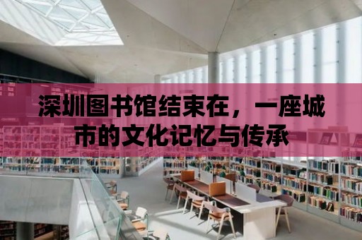 深圳圖書館結束在，一座城市的文化記憶與傳承