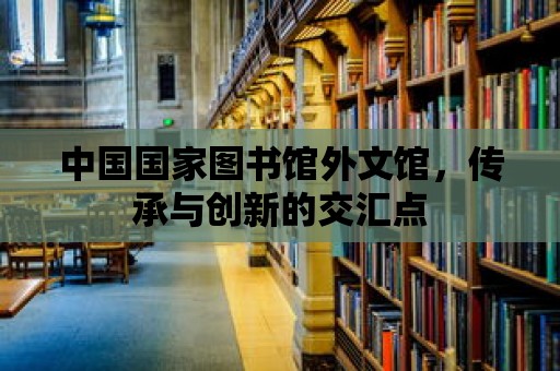 中國國家圖書館外文館，傳承與創新的交匯點