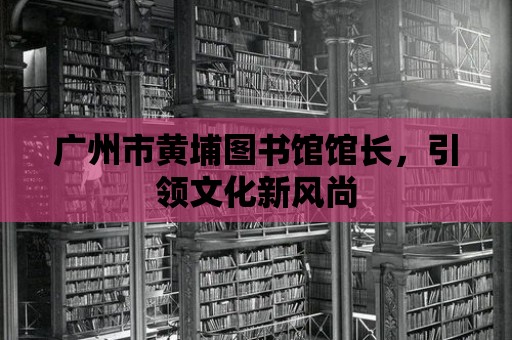 廣州市黃埔圖書館館長，引領(lǐng)文化新風(fēng)尚