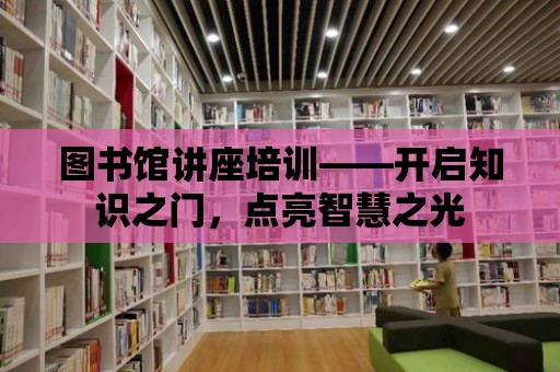 圖書館講座培訓——開啟知識之門，點亮智慧之光