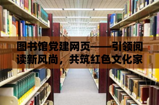 圖書館黨建網(wǎng)頁(yè)——引領(lǐng)閱讀新風(fēng)尚，共筑紅色文化家園