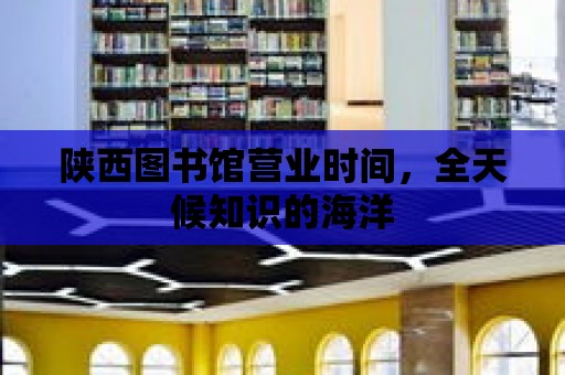 陜西圖書館營業時間，全天候知識的海洋