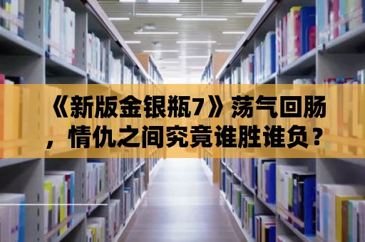 《新版金銀瓶7》蕩氣回腸，情仇之間究竟誰勝誰負？