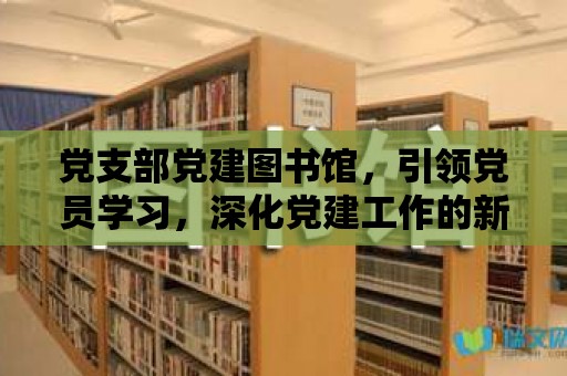 黨支部黨建圖書館，引領黨員學習，深化黨建工作的新平臺