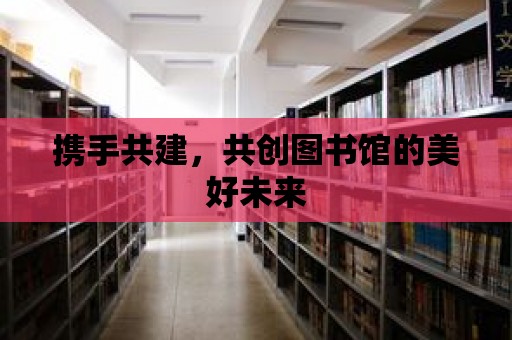 攜手共建，共創圖書館的美好未來