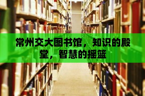 常州交大圖書館，知識的殿堂，智慧的搖籃