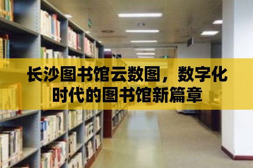 長沙圖書館云數圖，數字化時代的圖書館新篇章