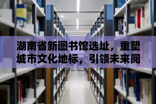 湖南省新圖書館選址，重塑城市文化地標，引領未來閱讀潮流