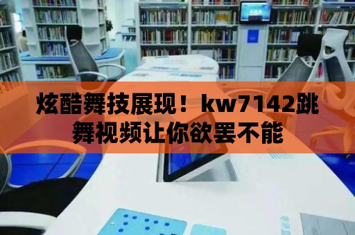 炫酷舞技展現！kw7142跳舞視頻讓你欲罷不能