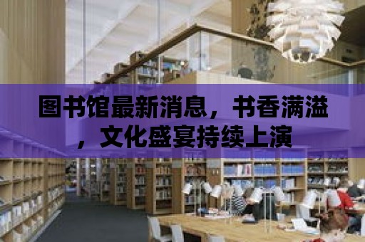 圖書館最新消息，書香滿溢，文化盛宴持續上演