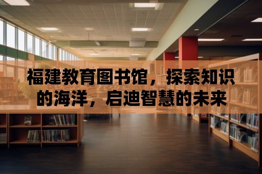 福建教育圖書館，探索知識的海洋，啟迪智慧的未來