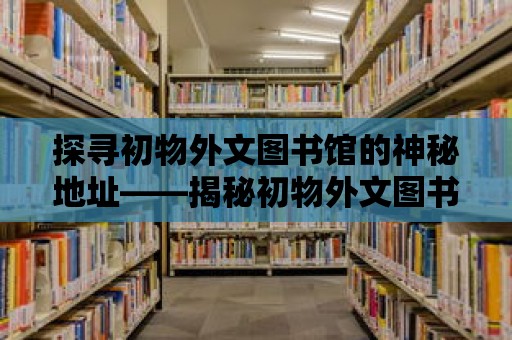 探尋初物外文圖書館的神秘地址——揭秘初物外文圖書館的神秘世界