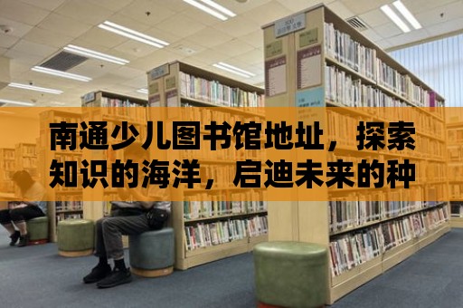 南通少兒圖書館地址，探索知識的海洋，啟迪未來的種子