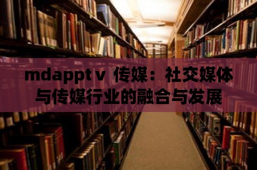 mdapptⅴ 傳媒：社交媒體與傳媒行業的融合與發展