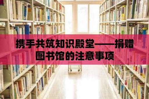 攜手共筑知識殿堂——捐贈圖書館的注意事項