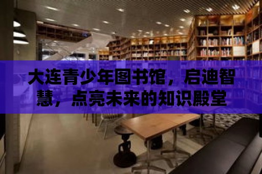 大連青少年圖書館，啟迪智慧，點亮未來的知識殿堂