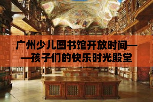 廣州少兒圖書館開放時間——孩子們的快樂時光殿堂