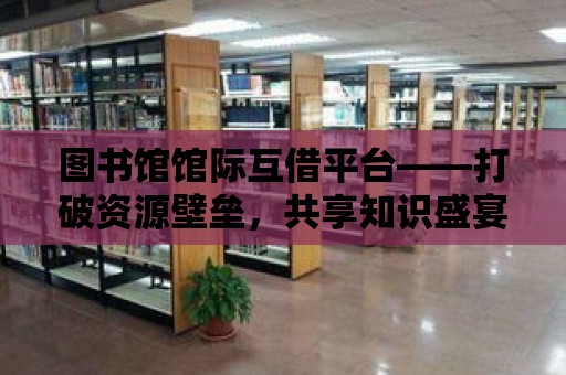 圖書館館際互借平臺——打破資源壁壘，共享知識盛宴