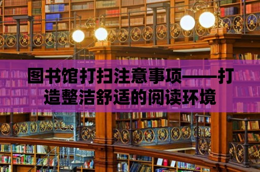 圖書館打掃注意事項——打造整潔舒適的閱讀環境