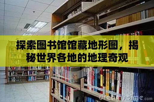 探索圖書館館藏地形圖，揭秘世界各地的地理奇觀