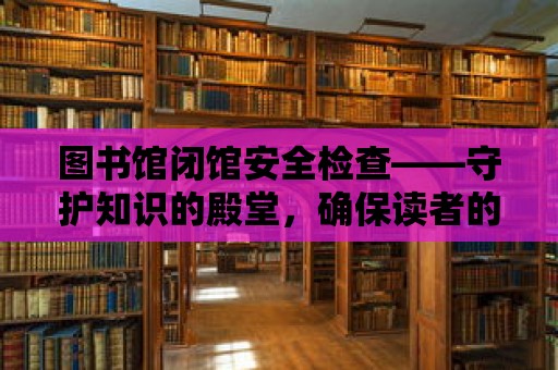 圖書館閉館安全檢查——守護知識的殿堂，確保讀者的安全