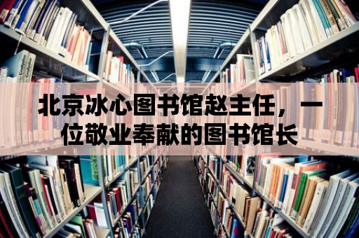 北京冰心圖書(shū)館趙主任，一位敬業(yè)奉獻(xiàn)的圖書(shū)館長(zhǎng)