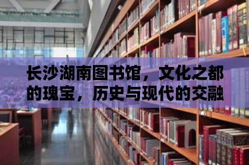 長沙湖南圖書館，文化之都的瑰寶，歷史與現代的交融