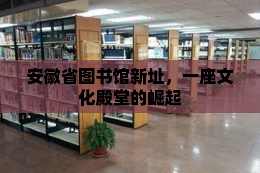 安徽省圖書館新址，一座文化殿堂的崛起