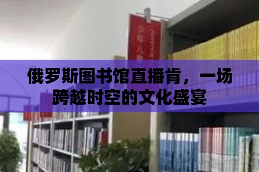 俄羅斯圖書館直播肯，一場跨越時空的文化盛宴