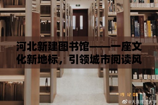 河北新建圖書館——一座文化新地標，引領城市閱讀風尚