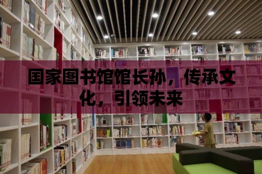 國家圖書館館長孫，傳承文化，引領未來