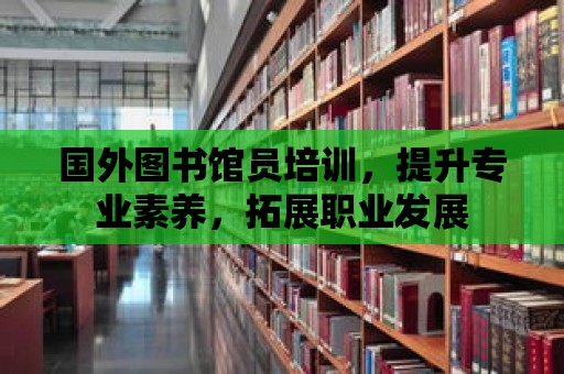 國外圖書館員培訓，提升專業素養，拓展職業發展