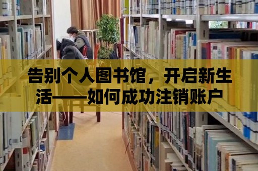 告別個人圖書館，開啟新生活——如何成功注銷賬戶