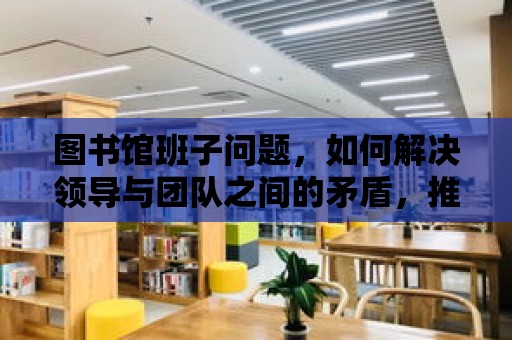 圖書館班子問題，如何解決領導與團隊之間的矛盾，推動圖書館事業的發展