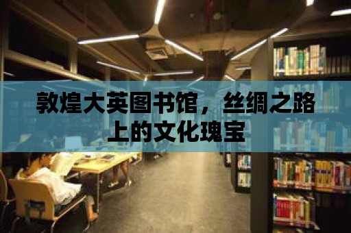 敦煌大英圖書館，絲綢之路上的文化瑰寶