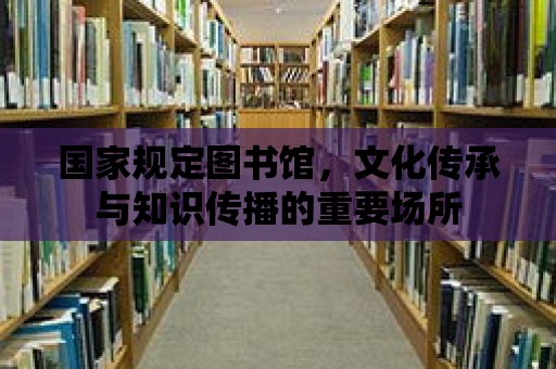 國家規(guī)定圖書館，文化傳承與知識傳播的重要場所