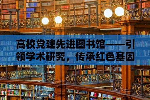 高校黨建先進圖書館——引領學術研究，傳承紅色基因