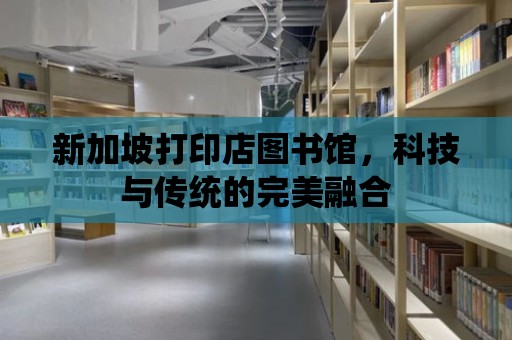 新加坡打印店圖書館，科技與傳統的完美融合