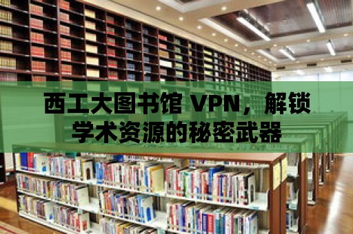 西工大圖書(shū)館 VPN，解鎖學(xué)術(shù)資源的秘密武器